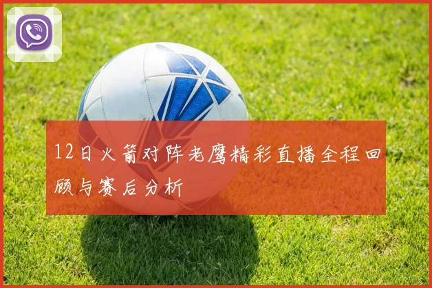 12日火箭对阵老鹰精彩直播全程回顾与赛后分析