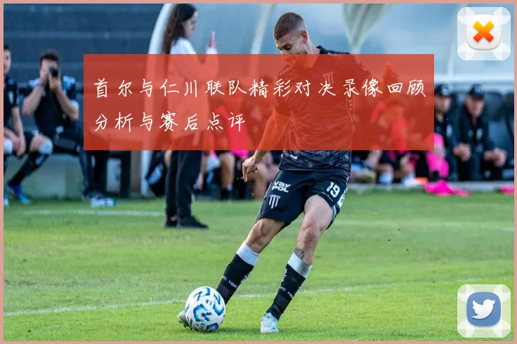 首尔与仁川联队精彩对决录像回顾分析与赛后点评