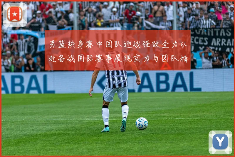 男篮热身赛中国队迎战强敌全力以赴备战国际赛事展现实力与团队精神