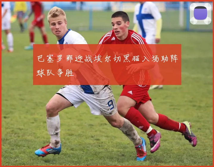 巴塞罗那迎战埃尔切黑猫入场助阵球队争胜