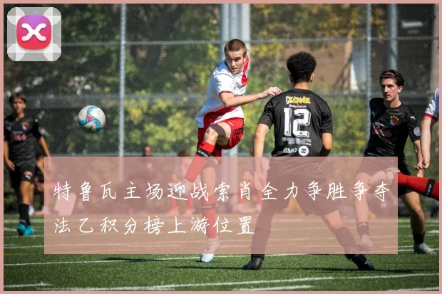 特鲁瓦主场迎战索肖全力争胜争夺法乙积分榜上游位置