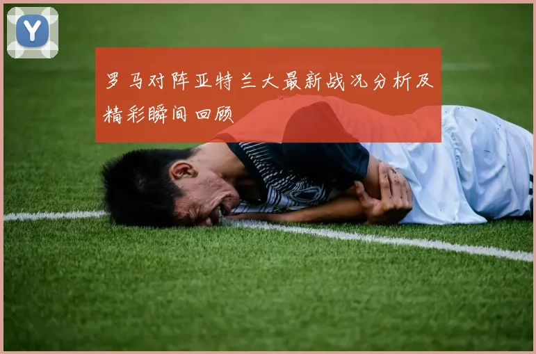 罗马对阵亚特兰大最新战况分析及精彩瞬间回顾