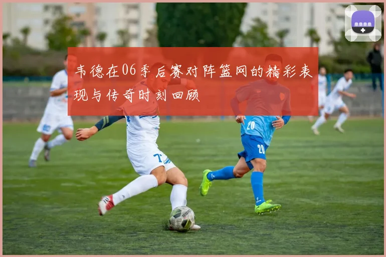 韦德在06季后赛对阵篮网的精彩表现与传奇时刻回顾