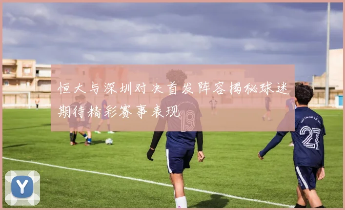 恒大与深圳对决首发阵容揭秘球迷期待精彩赛事表现