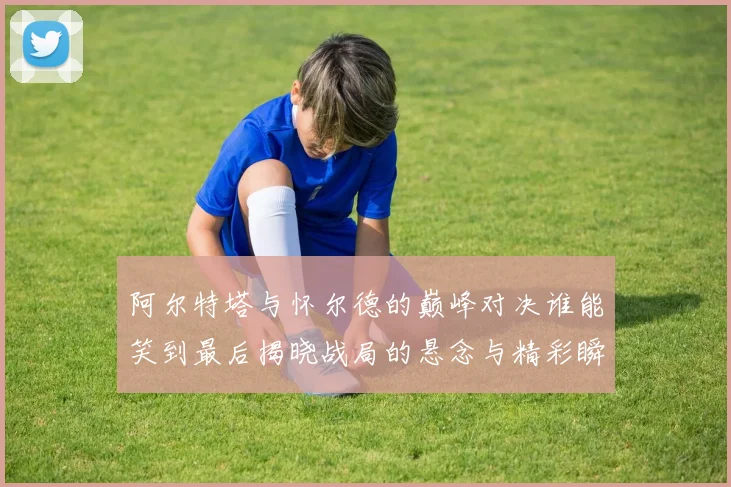 阿尔特塔与怀尔德的巅峰对决谁能笑到最后揭晓战局的悬念与精彩瞬间