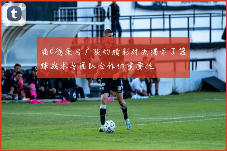 花d德荣与广陵的精彩对决揭示了篮球战术与团队合作的重要性