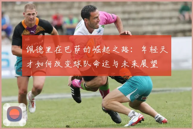 佩德里在巴萨的崛起之路：年轻天才如何改变球队命运与未来展望