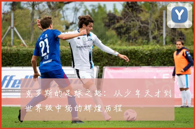 克罗斯的足球之路：从少年天才到世界级中场的辉煌历程