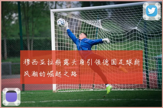 穆西亚拉崭露头角引领德国足球新风潮的崛起之路
