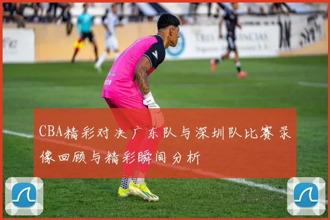 CBA精彩对决广东队与深圳队比赛录像回顾与精彩瞬间分析