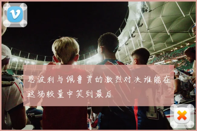 恩波利与佩鲁贾的激烈对决谁能在这场较量中笑到最后