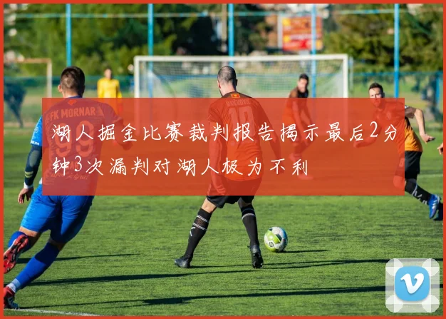 湖人掘金比赛裁判报告揭示最后2分钟3次漏判对湖人极为不利