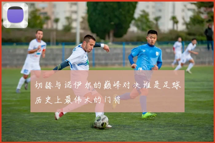 切赫与诺伊尔的巅峰对决谁是足球历史上最伟大的门将