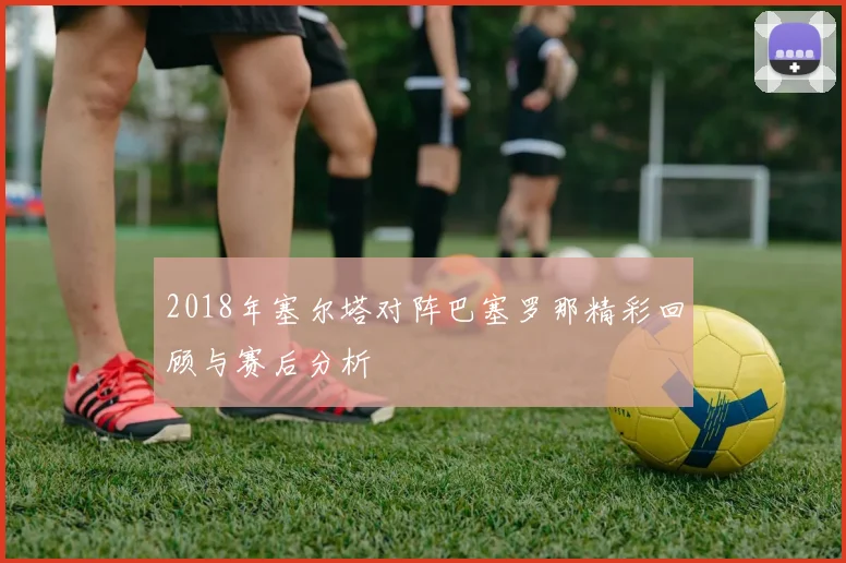 2018年塞尔塔对阵巴塞罗那精彩回顾与赛后分析