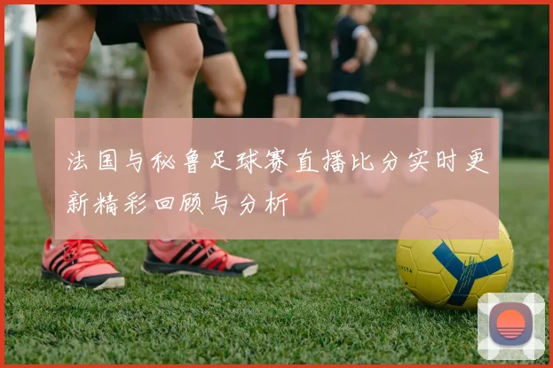 法国与秘鲁足球赛直播比分实时更新精彩回顾与分析