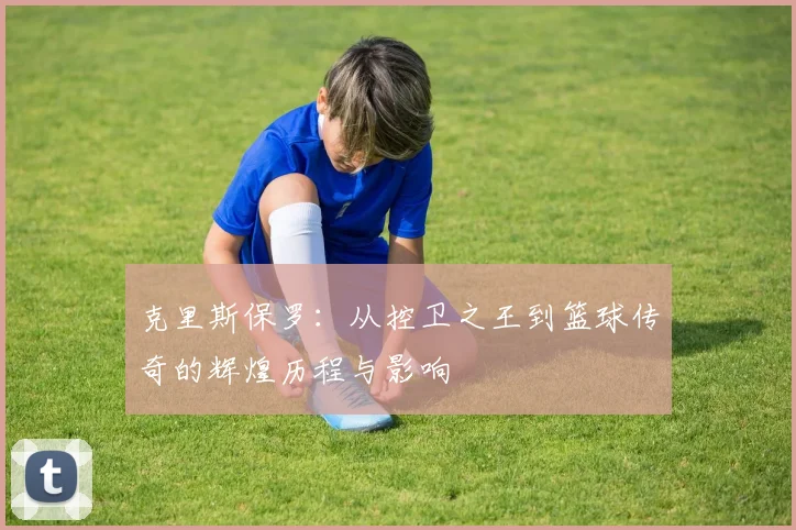 克里斯保罗：从控卫之王到篮球传奇的辉煌历程与影响