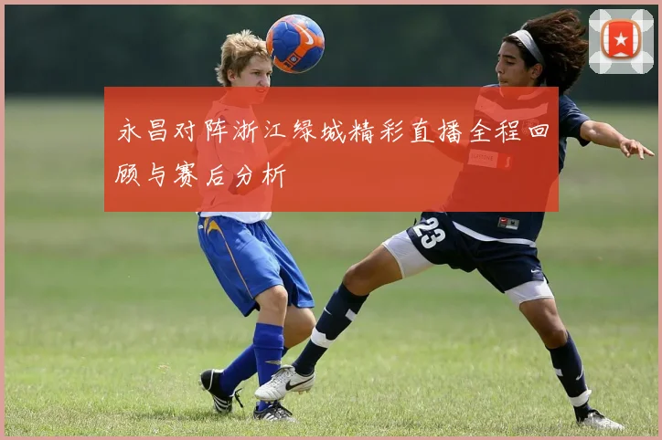 永昌对阵浙江绿城精彩直播全程回顾与赛后分析
