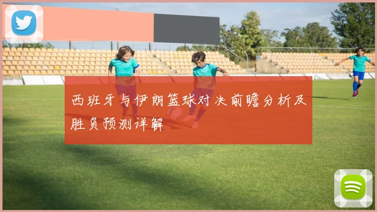 西班牙与伊朗篮球对决前瞻分析及胜负预测详解