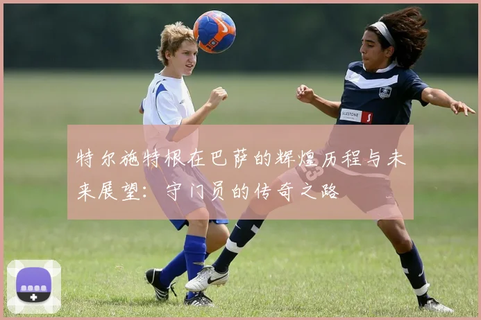 特尔施特根在巴萨的辉煌历程与未来展望：守门员的传奇之路