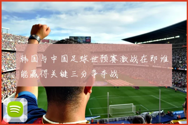 韩国与中国足球世预赛激战在即谁能赢得关键三分争夺战