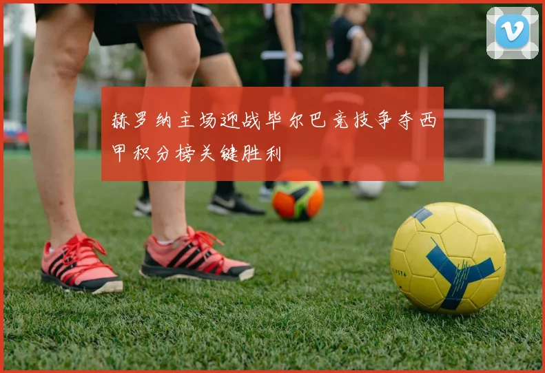 赫罗纳主场迎战毕尔巴竞技争夺西甲积分榜关键胜利