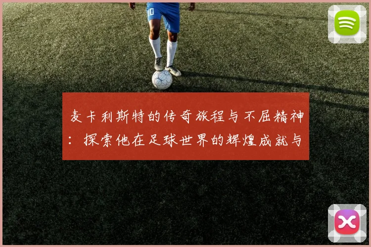麦卡利斯特的传奇旅程与不屈精神：探索他在足球世界的辉煌成就与影响力