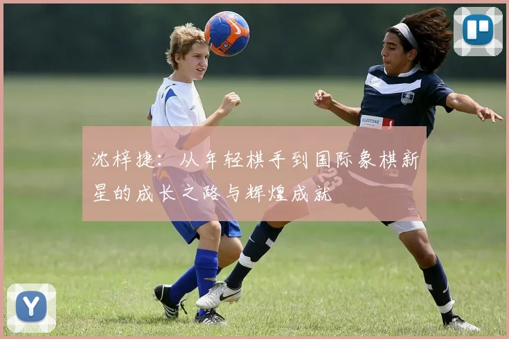 沈梓捷：从年轻棋手到国际象棋新星的成长之路与辉煌成就