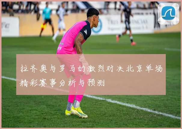 拉齐奥与罗马的激烈对决北京单场精彩赛事分析与预测